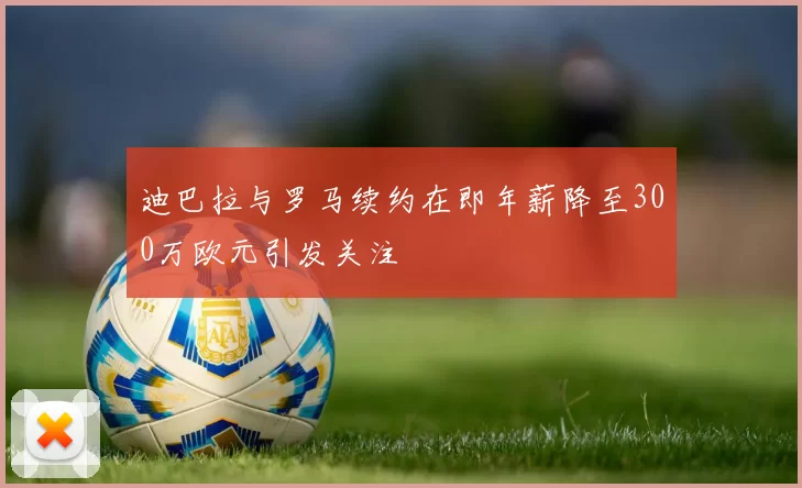 迪巴拉与罗马续约在即年薪降至300万欧元引发关注
