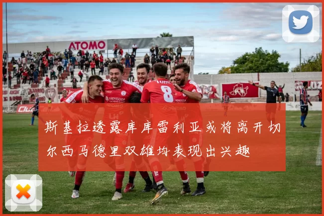 斯基拉透露库库雷利亚或将离开切尔西马德里双雄均表现出兴趣